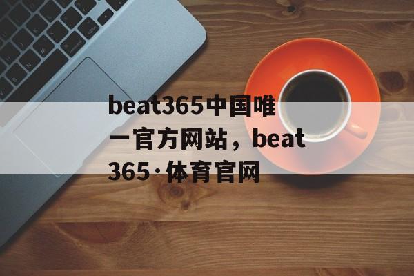 beat365中国唯一官方网站，beat365·体育官网