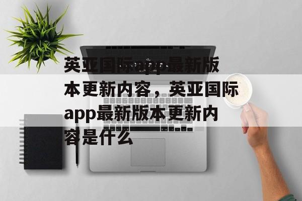 英亚国际app最新版本更新内容，英亚国际app最新版本更新内容是什么